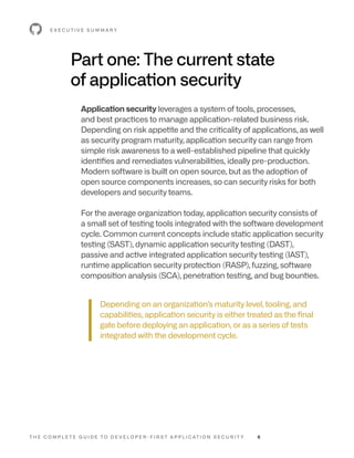 T H E C O M P L E T E G U I D E T O D E V E L O P E R - F I R S T A P P L I C AT I O N S E C U R I T Y 6
Part one: The current state
of application security
Application security leverages a system of tools, processes,
and best practices to manage application-related business risk.
Depending on risk appetite and the criticality of applications, as well
as security program maturity, application security can range from
simple risk awareness to a well-established pipeline that quickly
identifies and remediates vulnerabilities, ideally pre-production.
Modern software is built on open source, but as the adoption of
open source components increases, so can security risks for both
developers and security teams.
For the average organization today, application security consists of
a small set of testing tools integrated with the software development
cycle. Common current concepts include static application security
testing (SAST), dynamic application security testing (DAST),
passive and active integrated application security testing (IAST),
runtime application security protection (RASP), fuzzing, software
composition analysis (SCA), penetration testing, and bug bounties.
Depending on an organization’s maturity level, tooling, and
capabilities, application security is either treated as the final
gate before deploying an application, or as a series of tests
integrated with the development cycle.
E X E C U T I V E S U M M A R Y
 