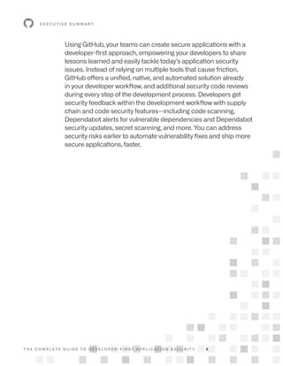 T H E C O M P L E T E G U I D E T O D E V E L O P E R - F I R S T A P P L I C AT I O N S E C U R I T Y 9
Using GitHub, your teams can create secure applications with a
developer-first approach, empowering your developers to share
lessons learned and easily tackle today’s application security
issues. Instead of relying on multiple tools that cause friction,
GitHub offers a unified, native, and automated solution already
in your developer workflow, and additional security code reviews
during every step of the development process. Developers get
security feedback within the development workflow with supply
chain and code security features—including code scanning,
Dependabot alerts for vulnerable dependencies and Dependabot
security updates, secret scanning, and more. You can address
security risks earlier to automate vulnerability fixes and ship more
secure applications, faster.
E X E C U T I V E S U M M A R Y
 