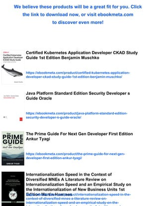 We believe these products will be a great fit for you. Click
the link to download now, or visit ebookmeta.com
to discover even more!
Certified Kubernetes Application Developer CKAD Study
Guide 1st Edition Benjamin Muschko
https://ebookmeta.com/product/certified-kubernetes-application-
developer-ckad-study-guide-1st-edition-benjamin-muschko/
Java Platform Standard Edition Security Developer s
Guide Oracle
https://ebookmeta.com/product/java-platform-standard-edition-
security-developer-s-guide-oracle/
The Prime Guide For Next Gen Developer First Edition
Ankur Tyagi
https://ebookmeta.com/product/the-prime-guide-for-next-gen-
developer-first-edition-ankur-tyagi/
Internationalization Speed in the Context of
Diversified MNEs A Literature Review on
Internationalization Speed and an Empirical Study on
the Internationalization of New Business Units 1st
Edition Martin Hammes
https://ebookmeta.com/product/internationalization-speed-in-the-
context-of-diversified-mnes-a-literature-review-on-
internationalization-speed-and-an-empirical-study-on-the-
 