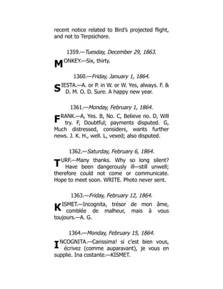 M
S
F
T
K
I
recent notice related to Bird’s projected flight,
and not to Terpsichore.
1359.—Tuesday, December 29, 1863.
ONKEY.—Six, thirty.
1360.—Friday, January 1, 1864.
IESTA.—A. or P. in W. or W. Yes, always. F. 
D. M. O. D. Sure. A happy new year.
1361.—Monday, February 1, 1864.
RANK.—A, Yes. B, No. C, Believe no. D, Will
try. F, Doubtful; payments disputed. G,
Much distressed, considers, wants further
news. J. K. H., well. L, vexed; also disputed.
1362.—Saturday, February 6, 1864.
URF.—Many thanks. Why so long silent?
Have been dangerously ill—still unwell;
therefore could not come or communicate.
Hope to meet soon. WRITE. Photo never sent.
1363.—Friday, February 12, 1864.
ISMET.—Incognita, trésor de mon âme,
comblée de malheur, mais à vous
toujours.—A. G.
1364.—Monday, February 15, 1864.
NCOGNITA.—Carissima! si c’est bien vous,
écrivez (comme auparavant), je vous en
supplie. Ina costante.—KISMET.
 