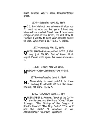 T
Q
N
M.
Q
much desired. WRITE soon. Disappointment
great.
1376.—Saturday, April 30, 1864.
O J. S.—I did not take advice until after you
sent me word you had gone. I have only
informed our medical friend here. I have taken
charge of part of your lambs, the rest stray till
Monday. I will try to keep your absence secret
till then. What must I do?—E. S., N. Wales.
1377.—Monday, May 23, 1864.
UIEN SABE?—Pictures,—Kind NOTE of 10th
only just FOUND. Out of town. Much
regret. Please write again. Put some address.—
H.
1378.—Friday, May 27, 1864.
OBODY.—Cigar Case Daily.—Do WRITE.
1379.—Wednesday, June 1, 1864.
N.—Anxiety is most painful; is there
nothing to alleviate it? Just the same.
The old, old story.—Q. by A.
1380.—Thursday, June 9, 1864.
UIEN SABE? 1. Pictures. “Look at the Cat”—
the Serpent and the Stork. “Civet.” Moses
Scourged. “The Binding of the Dragon. A
Shark’s Mouth.” “The Dog Barks.” “The Wolf
and the Lamb.” “I introduce an old
Acquaintance.” Major Ker—Callander.
 