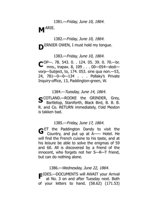 M
D
C
S
G
F
1381.—Friday, June 10, 1864.
ARIE.
1382.—Friday, June 10, 1864.
ERNIER OWEN, I must hold my tongue.
1383.—Friday, June 10, 1864.
OP—. 78. 543. 0. . 124. 05. 39. 0. 70.—br.
mns., trapax. 8, 109 . . . 00—054—dedi—
vorp—Subject, to, 174. 053. sine qua non.—53,
24, 781—0—0—134 . . . Pollaky’s Private
Inquiry-office, 13, Paddington-green, W.
1384.—Tuesday, June 14, 1864.
COTLAND.—ROOKE the GRINDER, Grey,
Bartletop, Staniforth, Black Bird, B. B. B.
R. and Co. RETURN immediately, t’old Meston
is takken bad.
1385.—Friday, June 17, 1864.
ET the Paddington Dandy to visit the
Country, and put up at A—— Hotel. He
will find the French cuisine to his taste, and at
his leisure be able to solve the enigmas of 59
and 60. All is discovered by a friend of the
innocent, who forgets not her S—R—T friend,
but can do nothing alone.
1386.—Wednesday, June 22, 1864.
IDES.—DOCUMENTS will AWAIT your Arrival
at No. 3 on and after Tuesday next. Both
of your letters to hand. (58.62) (171.53)
 