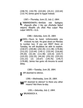 L
F
I
W
V
(248.74) (152.79) (223.84) (25.21) (222.64)
(132.74) James gone to Egypt instead.
1387.—Thursday, June 23, July 2, 1864.
’ABBANDONATA.—Bmfybo esb Spdigpsu
sfqpsufe efbe. J tbx zpv zftufsebz Npbuf
wbjomz tfbsdife ufo zfbst Mea culpa! Mea
culpa! WRITE.—G.G.
1388.—Saturday, June 25, 1864.
IDES.—Yours to hand. Unfortunately you
mistook my last. He goes down on Monday
to number two. If you can MEET there on
Tuesday, he will doubtless be able to explain.
(218.57) (250.86) (252.35) (111.48) (170.86)
(212.25) (123.44) (145.1) (155.54) (216.66)
(44.20) (32.18) (111.48) (231.8) (223.7)
(225.55) (252.35) (44.20) (252.35) (225.55)
(151.23) (2) (33.67) (145.76) (145.7)
(170.88). James has gone viâ Ancona to avoid
delay.
1389.—Tuesday, June 28, 1864.
AM doomed to silence.
1390.—Wednesday, June 29, 1864.
HY doomed to silence? Is there any other
means? Not there to-day.
1391.—Saturday, July 2, 1864.
BRUNSWICK A.
 
