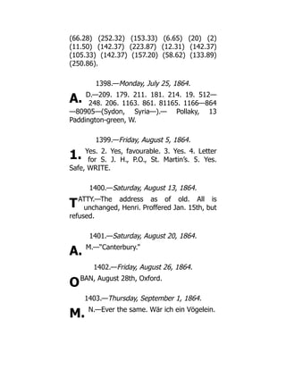 A.
1.
T
A.
O
M.
(66.28) (252.32) (153.33) (6.65) (20) (2)
(11.50) (142.37) (223.87) (12.31) (142.37)
(105.33) (142.37) (157.20) (58.62) (133.89)
(250.86).
1398.—Monday, July 25, 1864.
D.—209. 179. 211. 181. 214. 19. 512—
248. 206. 1163. 861. 81165. 1166—864
—80905—(Sydon, Syria—).— Pollaky, 13
Paddington-green, W.
1399.—Friday, August 5, 1864.
Yes. 2. Yes, favourable. 3. Yes. 4. Letter
for S. J. H., P.O., St. Martin’s. 5. Yes.
Safe, WRITE.
1400.—Saturday, August 13, 1864.
ATTY.—The address as of old. All is
unchanged, Henri. Proffered Jan. 15th, but
refused.
1401.—Saturday, August 20, 1864.
M.—“Canterbury.”
1402.—Friday, August 26, 1864.
BAN, August 28th, Oxford.
1403.—Thursday, September 1, 1864.
N.—Ever the same. Wär ich ein Vögelein.
 