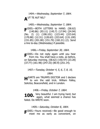 A
F
F
H
100.
F
1404.—Wednesday, September 7, 1864.
UT TE AUT NIL?
1405.—Wednesday, September 7, 1864.
IDES.—BOTH LETTERS to HAND. (58.62)
(140.86) (93.11) (145.7) (17.94) (24.94)
(No. 2) (1) (198.101) (123.44) (223.64)
(170.88) (12.31) (120.63) (223.64) (131.100)
(151.85) (201.80) (151.79) (182.21) (2). Send
a line to-day (Wednesday) if possible.
1406.—Friday, September 30, 1864.
IDES.—Do not reply again until you hear
from me. You shall have a note, as before,
on Saturday morning. (58.62) (150.47) (23.28)
(37.77) (161.98) (247.33) (80.9) (251.14).
1407.—Tuesday, October 4, 5, 6, 7, 8, 10,
1864.
EARTS are TRUMPS DOCTOR and I declare
to win the odd trick. William Falley,
Solicitor, Beaconsfield, and in London.
1408.—Friday, October 7, 1864.
Very beautiful. I am trying hard; but
again, what seemed a chance has
failed. Do WRITE soon.
1409.—Saturday, October 8, 1864.
IDES.—Yours received.—Be good enough to
meet me as early as convenient, on
 