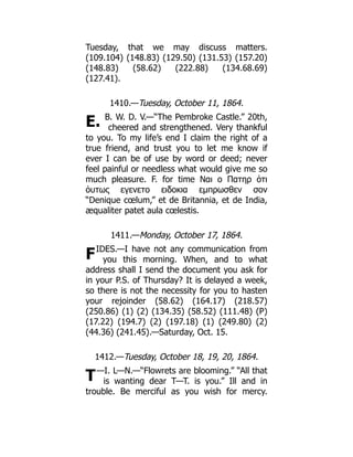 E.
F
T
Tuesday, that we may discuss matters.
(109.104) (148.83) (129.50) (131.53) (157.20)
(148.83) (58.62) (222.88) (134.68.69)
(127.41).
1410.—Tuesday, October 11, 1864.
B. W. D. V.—“The Pembroke Castle.” 20th,
cheered and strengthened. Very thankful
to you. To my life’s end I claim the right of a
true friend, and trust you to let me know if
ever I can be of use by word or deed; never
feel painful or needless what would give me so
much pleasure. F. for time Ναι ο Πατηρ ὁτι
ὁυτως εγενετο ειδοκια εμπρωσθεν σον
“Denique cœlum,” et de Britannia, et de India,
æqualiter patet aula cœlestis.
1411.—Monday, October 17, 1864.
IDES.—I have not any communication from
you this morning. When, and to what
address shall I send the document you ask for
in your P.S. of Thursday? It is delayed a week,
so there is not the necessity for you to hasten
your rejoinder (58.62) (164.17) (218.57)
(250.86) (1) (2) (134.35) (58.52) (111.48) (P)
(17.22) (194.7) (2) (197.18) (1) (249.80) (2)
(44.36) (241.45).—Saturday, Oct. 15.
1412.—Tuesday, October 18, 19, 20, 1864.
—I. L—N.—“Flowrets are blooming.” “All that
is wanting dear T—T. is you.” Ill and in
trouble. Be merciful as you wish for mercy.
 