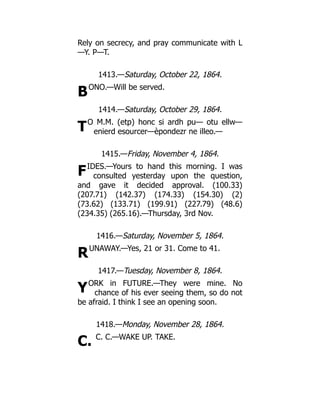 B
T
F
R
Y
C.
Rely on secrecy, and pray communicate with L
—Y. P—T.
1413.—Saturday, October 22, 1864.
ONO.—Will be served.
1414.—Saturday, October 29, 1864.
O M.M. (etp) honc si ardh pu— otu ellw—
enierd esourcer—èpondezr ne illeo.—
1415.—Friday, November 4, 1864.
IDES.—Yours to hand this morning. I was
consulted yesterday upon the question,
and gave it decided approval. (100.33)
(207.71) (142.37) (174.33) (154.30) (2)
(73.62) (133.71) (199.91) (227.79) (48.6)
(234.35) (265.16).—Thursday, 3rd Nov.
1416.—Saturday, November 5, 1864.
UNAWAY.—Yes, 21 or 31. Come to 41.
1417.—Tuesday, November 8, 1864.
ORK in FUTURE.—They were mine. No
chance of his ever seeing them, so do not
be afraid. I think I see an opening soon.
1418.—Monday, November 28, 1864.
C. C.—WAKE UP. TAKE.
 