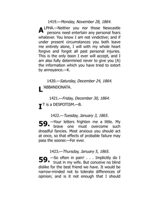 A
L
I
59.
59.
1419.—Monday, November 28, 1864.
LPHA.—Neither you nor those Newcastle
persons need entertain any personal fears
whatever. You know I am not vindictive; and if
under present circumstances you both leave
me entirely alone, I will with my whole heart
forgive and forget all past personal injuries.
This is the only boon I ever will accept, and I
am also fully determined never to give you (A)
the information which you have tried to extort
by annoyance.—K.
1420.—Saturday, December 24, 1864.
’ABBANDONATA.
1421.—Friday, December 30, 1864.
T is a DESPOTISM.—B.
1422.—Tuesday, January 3, 1865.
—Your letters frighten me a little. My
brave one must overcome such
dreadful fancies. Most anxious you should act
at once, so that effects of probable failure may
pass the sooner.—For ever.
1423.—Thursday, January 5, 1865.
—So often in pain! . . . Implicitly do I
trust in my wife. But conceive no blind
dislike for the best friend we have. It would be
narrow-minded not to tolerate differences of
opinion; and is it not enough that I should
 
