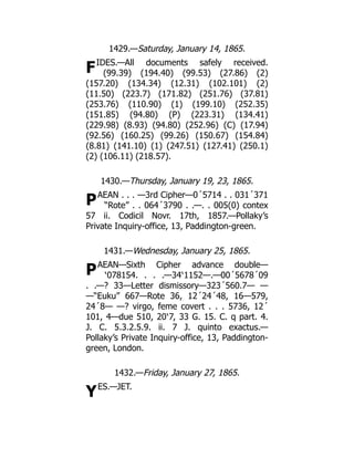 F
P
P
Y
1429.—Saturday, January 14, 1865.
IDES.—All documents safely received.
(99.39) (194.40) (99.53) (27.86) (2)
(157.20) (134.34) (12.31) (102.101) (2)
(11.50) (223.7) (171.82) (251.76) (37.81)
(253.76) (110.90) (1) (199.10) (252.35)
(151.85) (94.80) (P) (223.31) (134.41)
(229.98) (8.93) (94.80) (252.96) (C) (17.94)
(92.56) (160.25) (99.26) (150.67) (154.84)
(8.81) (141.10) (1) (247.51) (127.41) (250.1)
(2) (106.11) (218.57).
1430.—Thursday, January 19, 23, 1865.
AEAN . . . —3rd Cipher—0´5714 . . 031´371
“Rote” . . 064´3790 . .—. . 005(0) contex
57 ii. Codicil Novr. 17th, 1857.—Pollaky’s
Private Inquiry-office, 13, Paddington-green.
1431.—Wednesday, January 25, 1865.
AEAN—Sixth Cipher advance double—
‵078154. . . .—34‵1152—.—00´5678´09
. .—? 33—Letter dismissory—323´560.7— —
—“Euku” 667—Rote 36, 12´24´48, 16—579,
24´8— —? virgo, feme covert . . . 5736, 12´
101, 4—due 510, 20‵7, 33 G. 15. C. q part. 4.
J. C. 5.3.2.5.9. ii. 7 J. quinto exactus.—
Pollaky’s Private Inquiry-office, 13, Paddington-
green, London.
1432.—Friday, January 27, 1865.
ES.—JET.
 