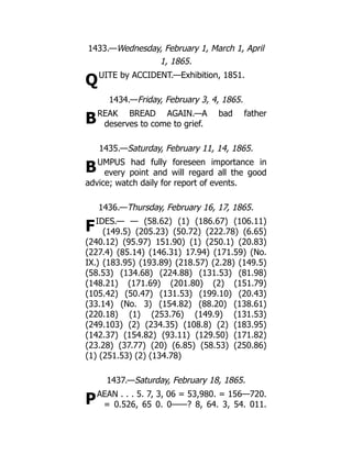 Q
B
B
F
P
1433.—Wednesday, February 1, March 1, April
1, 1865.
UITE by ACCIDENT.—Exhibition, 1851.
1434.—Friday, February 3, 4, 1865.
REAK BREAD AGAIN.—A bad father
deserves to come to grief.
1435.—Saturday, February 11, 14, 1865.
UMPUS had fully foreseen importance in
every point and will regard all the good
advice; watch daily for report of events.
1436.—Thursday, February 16, 17, 1865.
IDES.— — (58.62) (1) (186.67) (106.11)
(149.5) (205.23) (50.72) (222.78) (6.65)
(240.12) (95.97) 151.90) (1) (250.1) (20.83)
(227.4) (85.14) (146.31) 17.94) (171.59) (No.
IX.) (183.95) (193.89) (218.57) (2.28) (149.5)
(58.53) (134.68) (224.88) (131.53) (81.98)
(148.21) (171.69) (201.80) (2) (151.79)
(105.42) (50.47) (131.53) (199.10) (20.43)
(33.14) (No. 3) (154.82) (88.20) (138.61)
(220.18) (1) (253.76) (149.9) (131.53)
(249.103) (2) (234.35) (108.8) (2) (183.95)
(142.37) (154.82) (93.11) (129.50) (171.82)
(23.28) (37.77) (20) (6.85) (58.53) (250.86)
(1) (251.53) (2) (134.78)
1437.—Saturday, February 18, 1865.
AEAN . . . 5. 7, 3, 06 = 53,980. = 156—720.
= 0.526, 65 0. 0——? 8, 64. 3, 54. 011.
 