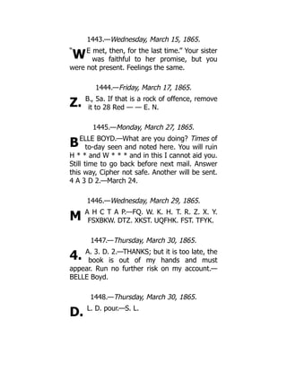 “
W
Z.
B
M
4.
D.
1443.—Wednesday, March 15, 1865.
E met, then, for the last time.” Your sister
was faithful to her promise, but you
were not present. Feelings the same.
1444.—Friday, March 17, 1865.
B., 5a. If that is a rock of offence, remove
it to 28 Red — — E. N.
1445.—Monday, March 27, 1865.
ELLE BOYD.—What are you doing? Times of
to-day seen and noted here. You will ruin
H * * and W * * * and in this I cannot aid you.
Still time to go back before next mail. Answer
this way, Cipher not safe. Another will be sent.
4 A 3 D 2.—March 24.
1446.—Wednesday, March 29, 1865.
A H C T A P.—FQ. W. K. H. T. R. Z. X. Y.
FSXBKW. DTZ. XKST. UQFHK. FST. TFYK.
1447.—Thursday, March 30, 1865.
A. 3. D. 2.—THANKS; but it is too late, the
book is out of my hands and must
appear. Run no further risk on my account.—
BELLE Boyd.
1448.—Thursday, March 30, 1865.
L. D. pour.—S. L.
 