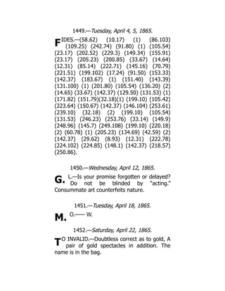 F
G.
M.
T
1449.—Tuesday, April 4, 5, 1865.
IDES.—(58.62) (10.17) (1) (86.103)
(109.25) (242.74) (91.80) (1) (105.54)
(23.17) (202.52) (229.3) (149.34) (155.91)
(23.17) (205.23) (200.85) (33.67) (14.64)
(12.31) (85.14) (222.71) (145.16) (70.79)
(221.51) (199.102) (17.24) (91.50) (153.33)
(142.37) (183.67) (1) (151.40) (143.39)
(131.100) (1) (201.80) (105.54) (136.20) (2)
(14.65) (33.67) (142.37) (129.50) (131.53) (1)
(171.82) (151.79)(32.18)(1) (199.10) (105.42)
(223.64) (150.67) (142.37) (146.104) (253.61)
(239.10) (32.18) (2) (199.10) (105.54)
(131.53) (246.23) (253.76) (33.14) (149.9)
(248.96) (145.7) (249.108) (199.10) (220.18)
(2) (60.78) (1) (205.23) (134.69) (42.59) (2)
(142.37) (29.62) (8.93) (12.31) (222.78)
(224.102) (224.85) (148.1) (142.37) (218.57)
(250.86).
1450.—Wednesday, April 12, 1865.
L.—Is your promise forgotten or delayed?
Do not be blinded by “acting.”
Consummate art counterfeits nature.
1451.—Tuesday, April 18, 1865.
O.—— W.
1452.—Saturday, April 22, 1865.
O INVALID.—Doubtless correct as to gold, A
pair of gold spectacles in addition. The
name is in the bag.
 