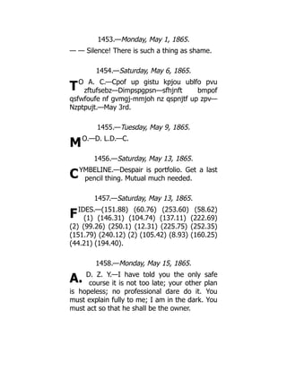 T
M
C
F
A.
1453.—Monday, May 1, 1865.
— — Silence! There is such a thing as shame.
1454.—Saturday, May 6, 1865.
O A. C.—Cpof up gistu kpjou ublfo pvu
zftufsebz—Dimpspgpsn—sfhjnft bmpof
qsfwfoufe nf gvmgj-mmjoh nz qspnjtf up zpv—
Nzptpujt.—May 3rd.
1455.—Tuesday, May 9, 1865.
O.—D. L.D.—C.
1456.—Saturday, May 13, 1865.
YMBELINE.—Despair is portfolio. Get a last
pencil thing. Mutual much needed.
1457.—Saturday, May 13, 1865.
IDES.—(151.88) (60.76) (253.60) (58.62)
(1) (146.31) (104.74) (137.11) (222.69)
(2) (99.26) (250.1) (12.31) (225.75) (252.35)
(151.79) (240.12) (2) (105.42) (8.93) (160.25)
(44.21) (194.40).
1458.—Monday, May 15, 1865.
D. Z. Y.—I have told you the only safe
course it is not too late; your other plan
is hopeless; no professional dare do it. You
must explain fully to me; I am in the dark. You
must act so that he shall be the owner.
 
