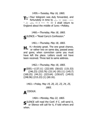 T:
S
H.
F
A
S
1459.—Tuesday, May 16, 1865.
—Your telegram was duly forwarded, and
fortunately in time to
I shall return to
England about the middle of June.—Pollaky.
1460.—Thursday, May 18, 1865.
ILENCE.—“Read Carry’s Confession.”
1461.—Thursday, May 18, 1865.
H.—Anxiety great. The one great chance,
or rather two on same day, passed away
and gone; when conviction came you must
have left the place. Letters could not have
been received. Three last to same address.
1462.—Thursday, May 18, 1865.
IDES.—(137.11) (222.69) (58.62) (131.53)
(246.23) (253.76) (33.14) (93.11) (145.7)
(160.25) (44.21) (223.64) (150.67) (149.9)
(248.96) (215.23) (1) (60.16).
1463.—Friday, May 19, 20, 22, 23, 24, 25,
1865.
CIDOUX.
1464.—Monday, May 22, 1865.
ILENCE will read the Conf. if C. will send it,
or Silence will call for it, if told where and
when.
 
