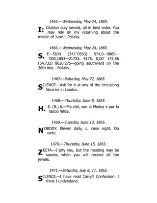 I:
S.
S
H.
N
Z
S
1465.—Wednesday, May 24, 1865.
Citation duly served, all in best order. You
may rely on my returning about the
middle of June.—Pollaky.
1466.—Wednesday, May 24, 1865.
F.—5634 (347.‵0563) 574,0—9865—
′005,1053—21753. 4175. 0,00' 175,86
(54.732) 8630′275—going southward on the
26th inst.—Pollaky.
1467.—Saturday, May 27, 1865.
ILENCE.—Ask for it at any of the circulating
libraries in London.
1468.—Thursday, June 8, 1865.
E. (R.) 6.—Ma ché, son io Medea e pur lo
lascio felice.
1469.—Tuesday, June 13, 1865.
OBODY. Eleven daily, c. case night. Do
write.
1470.—Thursday, June 15, 1865.
EETA.—I pity you, but the meeting may be
sooner, when you will receive all the
jewels.
1471.—Saturday, July 8, 11, 1865.
ILENCE.—I have read Carry’s Confession. I
think I understand.
 