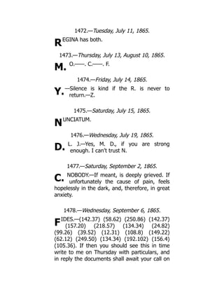 R
M.
Y.
N
D.
C.
F
1472.—Tuesday, July 11, 1865.
EGINA has both.
1473.—Thursday, July 13, August 10, 1865.
O.——. C.——. F.
1474.—Friday, July 14, 1865.
—Silence is kind if the R. is never to
return.—Z.
1475.—Saturday, July 15, 1865.
UNCIATUM.
1476.—Wednesday, July 19, 1865.
L. J.—Yes, M. D., if you are strong
enough. I can’t trust N.
1477.—Saturday, September 2, 1865.
NOBODY.—If meant, is deeply grieved. If
unfortunately the cause of pain, feels
hopelessly in the dark, and, therefore, in great
anxiety.
1478.—Wednesday, September 6, 1865.
IDES.—(142.37) (58.62) (250.86) (142.37)
(157.20) (218.57) (134.34) (24.82)
(99.26) (39.52) (12.31) (108.8) (149.22)
(62.12) (249.50) (134.34) (192.102) (156.4)
(105.36). If then you should see this in time
write to me on Thursday with particulars, and
in reply the documents shall await your call on
 