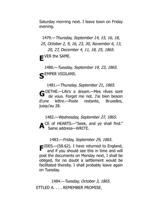 E
S
G
A
F
Saturday morning next. I leave town on Friday
evening.
1479.—Thursday, September 14, 15, 16, 18,
25, October 2, 9, 16, 23, 30, November 6, 13,
20, 27, December 4, 11, 18, 25, 1865.
VER the SAME.
1480.—Tuesday, September 19, 23, 1865.
EMPER VIGILANS.
1481.—Thursday, September 21, 1865.
OETHE.—Life’s a dream.—Mes rêves sont
de vous. Forget me not. J’ai bien besoin
d’une lettre.—Poste restante, Bruxelles,
jusqu’au 28.
1482.—Wednesday, September 27, 1865.
CE of HEARTS.—“Seek, and ye shall find.”
Same address—WRITE.
1483.—Friday, September 29, 1865.
IDES.—(58.62). I have returned to England,
and if you should see this in time and will
post the documents on Monday next, I shall be
obliged, for no doubt a settlement would be
facilitated thereby. I shall probably leave again
on Tuesday.
1484.—Tuesday, October 3, 1865.
ETTLED A. . . . REMEMBER PROMISE.
 