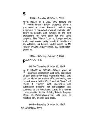 S
T
P
T
1485.—Tuesday, October 3, 1865.
HE HEART of STONE.—Why torture the
victim longer? Bright prospects shine if
you meet at once. Present conduct very
suspicious to him who knows all; indicates also
desire to delude, and exhibits all the past
professions to have been for the same
purpose. The “Martyr” can no longer endure
such ungenerous, petty insult; it out-Herods
all. Address, as before, under cover, to Mr.
Pollaky, Private Inquiry-office, 13, Paddington-
green, W.
1486.—Saturday, October 7, 1865.
ICKWICK.—J. G.
1487.—Thursday, October 12, 1865.
HE HEART of STONE.—Fifteen years of
gloomiest depression and long, sad hours
of pain and sorrow have made me what I am;
but the idol of our mutual affection having now
passed into a better life, “Heart of Stone” will
relent if “Martyr” with meekness and
submission befitting her self-adopted title,
consents to the conditions stated in a former
communication to Mr. Pollaky, Private Inquiry-
office, 13, Paddington-green; until then, no
meeting can, or shall take place.
1488.—Saturday, October 14, 1865.
NCHANGED for EVER.
 