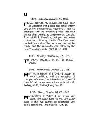 U
F
T
M
M
1489.—Saturday, October 14, 1865.
IDES.—(58.62). My movements have been
so uncertain that I could not earlier inform
you of my engagements. Meantime I have so
arranged with the different parties that your
wishes shall be met as completely as possible.
I do not think, therefore, that you need come
to London on Monday; it will suffice if you send
on that day such of the documents as may be
ready, and the remainder can follow by the
next Thursday’s post.—(222.5) (134.78).
1490.—Monday, October 16, 19, 1865.
O JACK’S MASTER.—PEPPER is DEAD.—
Dover.
1491.—Wednesday, October 18, 1865.
ARTYR to HEART of STONE.—I accept all
your conditions, with the exception of
that part of clause 5 which refers to “Corea.” I
have left all the necessary documents with Mr.
Pollaky, at 13, Paddington-green, W.
1492.—Friday, October 20, 21, 1865.
ARGUERITE à FAUST.—I am dying with
grief. Oh! come back to me, oh! come
back to me. We cannot be separated. Oh!
come back to me.—Marguerite.—Oct. 18.
 