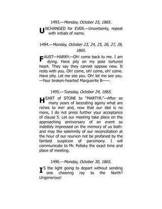U
F
H
I
1493.—Monday, October 23, 1865.
NCHANGED for EVER.—Uncertainty, repeat
with initials of name.
1494.—Monday, October 23, 24, 25, 26, 27, 28,
1865.
AUST—HARRY.—Oh! come back to me. I am
dying. Have pity on my poor tortured
heart. They say they cannot oppose now. It
rests with you. Oh! come, oh! come, oh! come.
Have pity. Let me see you. Oh! let me see you.
—Your broken-hearted Marguerite B——.
1495.—Tuesday, October 24, 1865.
EART of STONE to “MARTYR.”—After so
many years of lacerating agony what are
riches to me! and, now that our idol is no
more, I do not press further your acceptance
of clause 5. Let our meeting take place on the
approaching anniversary of an event so
indelibly impressed on the memory of us both:
and may the solemnity of our reconciliation at
the hour of our reunion not be profaned by the
faintest suspicion of parsimony. I will
communicate to Mr. Pollaky the exact time and
place of meeting.
1496.—Monday, October 30, 1865.
S the light going to depart without sending
one cheering ray to the North?
Ungenerous!
 