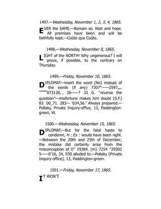 E
L
D
D
I
1497.—Wednesday, November 1, 2, 3, 4, 1865.
VER the SAME.—Remain so. Wait and hope.
All promises have been and will be
faithfully kept.—Coûte que Coûte.
1498.—Wednesday, November 8, 1865.
IGHT of the NORTH! Why ungenerous? I will
prove, if possible, to the contrary on
Thursday.
1499.—Friday, November 10, 1865.
IPLOMAT—insert the word (No) instead of
the words (if any) 7307″——2597„„.
▔▔073128, , 26——? 32 G. “reverse the
question”—misfortune makes him doubt (S.F.)
83. 00_71. 283— '034,56.' Always prepared.—
Pollaky, Private Inquiry-office, 13, Paddington-
green, W.
1500.—Wednesday, November 15, 1865.
IPLOMAT.—But for the fatal haste to
condemn, H : Ex : would have been right.
—Between the 20th and 25th of December;
the mistake did certainly arise from the
misconception of 0″ 19384. (m) 7254 ″29302
5——0′16, 34, 930 alluded to.—Pollaky (Private
Inquiry-office), 13, Paddington-green.
1501.—Friday, November 17, 1865.
T WON’T.
 