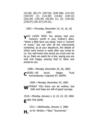 Y
C
W
E
H.
(23.28) (83.17) (247.32) (249.108) (131.53)
(144-57) (1) (121.69) (14.65) (167.12)
(252.29) (145.76) (93.44) (1) (2) (134.35)
(218.57) (251.67) (24.22).
1507.—Thursday, December 14, 15, 16, 18,
1865.
OU LUCKY DOG! You always had your
money’s. worth in your mother’s diary.
“When a little farm you keep,” have a “concert
of music,” but not with all the instruments
combined, as at your departure, the details of
which were known a week after you wrote to
us. You well know how loved you must ever be
by us. Daily we watch for a line, saying you are
well and happy, praying God to bless and
preserve you.
1508.—Monday, December 25, 26, 1865.
ROSS.—All burnt. Happy. Trust
tremendously—(signed) ST. ASAPH.
1509.—Monday, December 25, 1865.
ITHOUT YOU there can be neither; but
faith and hope are still of good courage.
1510.—Monday, January 1, 8, 15, 22, 29, 1866.
VER THE SAME.
1511.—Wednesday, January 3, 1866.
to W.—British.—“Star,” “Economist.”
 
