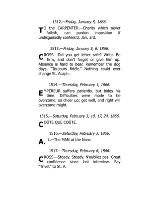 T
C
E
C
A.
C
1512.—Friday, January 5, 1866.
O the CARPENTER.—Charity which never
faileth, can pardon imposition if
undisguisedly confess’d. Jan. 3rd.
1513.—Friday, January 5, 6, 1866.
ROSS.—Did you get letter safe? Write. Be
firm, and don’t forget or give him up.
Absence is hard to bear. Remember the dog
days. “Toujours fidèle.” Nothing could ever
change St. Asaph.
1514.—Thursday, February 1, 1866.
MPEREUR suffers patiently, but bides his
time. Difficulties were made to be
overcome; so cheer up; get well, and right will
overcome might.
1515.—Saturday, February 3, 10, 17, 24, 1866.
OÛTE QUE COÛTE.
1516.—Saturday, February 3, 1866.
L.—The MAN at the Nore.
1517.—Thursday, February 8, 1866.
ROSS.—Steady. Steady. N’oubliez pas. Great
confidence since last interview. Say
“Trivet” to St. A.
 
