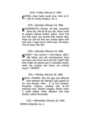 C
E
S
F
1518.—Friday, February 9, 1866.
ROSS.—Have been round once. Dine at R.
with M. to-day (Friday).—St. A.
1519.—Saturday, February 10, 1866.
CCENTRICITY.—Thanks. All safe. Answered
same day. Will do all you ask. Shan’t write
at present without further orders. Can’t find
any that wash, but several that require heat.
Hope you will not lose your senses again until
next year. I hope not to. Write soon. So dreary.
True as steel. Feb. 8th.
1520.—Saturday, February 24, 1866.
ECRET.—“Our Corner.”—“11th March, 1863.”
Old letters and old reminiscences bring
you back; why drive me to the life I lead? Why
have made me spend such a miserable month,
when the present and future are entirely
yours?—“SECRET.”
1521.—Monday, February 26, 1866.
ELIX.—THANKS. Why the gap and different
tone between the sittings? Jup’s speech to
Ch. was strange. Mem. . E.  Co’s remarks.
Prospects improve, needing only B—ie’s
cheering trust. Stamps naughty. Please write;
T. waits details which affection and duty
dictate. Letters forwarded.
1522.—Wednesday, February 28, 1866.
EMPER VIGILANS. No. 1.
 