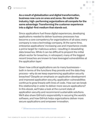T H E C O M P L E T E G U I D E T O D E V E L O P E R - F I R S T A P P L I C AT I O N S E C U R I T Y 4
As a result of globalization and digital transformation,
business now runs on ones and zeros. No matter the
industry, high-performing organizations all compete for the
same advantage: Transforming the customer experience
into a digital-first medium that stands out.
Since applications fuel these digital experiences, developing
applications needed to deliver business processes has
become a core competency for organizations of all sizes; every
company is now a technology company. At the same time,
enterprise applications’ increasing use and importance create
a prime target for malicious actors—resulting in devastating
data breaches. While it can be difficult to pinpoint the initial
attack vector for breaches, in retrospect, many of the biggest
recent breaches are known to have leveraged vulnerabilities at
the application layer.1
Given how critical applications are to many businesses—
both in terms of the functions they provide and the data they
process—why do we keep experiencing application security
breaches? Despite an emphasis on application development
and improved application security, application vulnerabilities
continue to grow linearly with lines of code. How can we break
this relationship in order to deliver more secure applications?
In this ebook, we’ll take a look at the current state of
application security and recommend sustainable solutions.
We’ll also share GitHub’s responsibility in securing the world’s
software, and how GitHub helps organizations deliver more
secure applications and empower innovation.
I N T R O D U C T I O N
--------
1: 2020 Open Source Security and Risk Analysis Report, Synopsys
 