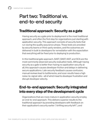 T H E C O M P L E T E G U I D E T O D E V E L O P E R - F I R S T A P P L I C AT I O N S E C U R I T Y 7
Part two: Traditional vs.
end-to-end security
Traditional approach: Security as a gate
Having security as a gate prior to deployment is the most traditional
approach, and often the first step for organizations just starting with
application security. This approach consists of security tests that
run during the quality assurance phase. These tests are provided
by security teams or third-party vendors, and the outcomes are
delivered in bulk to developers for remediation with the expectation
that everything will be fixed prior to deploying to production.
In this traditional gate approach, SAST, DAST, IAST, and SCA are the
most commonly observed security evaluation tools. Although having
security as a gate is better than having no application security at
all, this approach causes developer friction and delays in delivering
secure applications. Late security feedback causes confusion,
manual reviews lead to bottlenecks, and scan results have a high
noise-to-signal ratio—all of which lead to developer frustration and
disrupt developer velocity.
End-to-end approach: Security integrated
into every step of the development cycle
Organizations that are more mature in application security employ
an end-to-end approach. This delivers superior results to the
traditional approach by providing developers with feedback on
their application’s security earlier (“shifting security left”), and
E X E C U T I V E S U M M A R Y
 