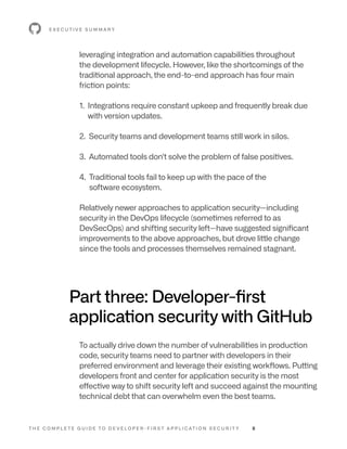 T H E C O M P L E T E G U I D E T O D E V E L O P E R - F I R S T A P P L I C AT I O N S E C U R I T Y 8
leveraging integration and automation capabilities throughout
the development lifecycle. However, like the shortcomings of the
traditional approach, the end-to-end approach has four main
friction points:
1. 
Integrations require constant upkeep and frequently break due
with version updates.
2. 
Security teams and development teams still work in silos.
3. 
Automated tools don't solve the problem of false positives.
4. 
Traditional tools fail to keep up with the pace of the
software ecosystem.
Relatively newer approaches to application security—including
security in the DevOps lifecycle (sometimes referred to as
DevSecOps) and shifting security left—have suggested significant
improvements to the above approaches, but drove little change
since the tools and processes themselves remained stagnant.
Part three: Developer-first
application security with GitHub
To actually drive down the number of vulnerabilities in production
code, security teams need to partner with developers in their
preferred environment and leverage their existing workflows. Putting
developers front and center for application security is the most
effective way to shift security left and succeed against the mounting
technical debt that can overwhelm even the best teams.
E X E C U T I V E S U M M A R Y
 