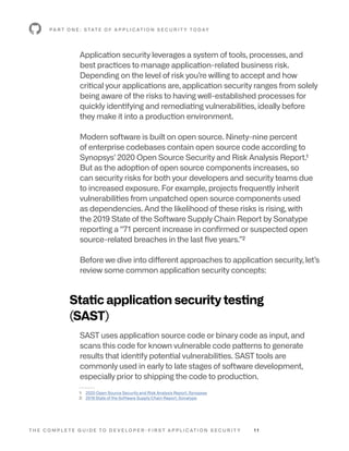 T H E C O M P L E T E G U I D E T O D E V E L O P E R - F I R S T A P P L I C AT I O N S E C U R I T Y 1 1
Application security leverages a system of tools, processes, and
best practices to manage application-related business risk.
Depending on the level of risk you’re willing to accept and how
critical your applications are, application security ranges from solely
being aware of the risks to having well-established processes for
quickly identifying and remediating vulnerabilities, ideally before
they make it into a production environment.
Modern software is built on open source. Ninety-nine percent
of enterprise codebases contain open source code according to
Synopsys’ 2020 Open Source Security and Risk Analysis Report.1
But as the adoption of open source components increases, so
can security risks for both your developers and security teams due
to increased exposure. For example, projects frequently inherit
vulnerabilities from unpatched open source components used
as dependencies. And the likelihood of these risks is rising, with
the 2019 State of the Software Supply Chain Report by Sonatype
reporting a “71 percent increase in confirmed or suspected open
source-related breaches in the last five years.”2
Before we dive into different approaches to application security, let’s
review some common application security concepts:
Static application security testing
(SAST)
SAST uses application source code or binary code as input, and
scans this code for known vulnerable code patterns to generate
results that identify potential vulnerabilities. SAST tools are
commonly used in early to late stages of software development,
especially prior to shipping the code to production.
P A R T O N E : S TAT E O F A P P L I C AT I O N S E C U R I T Y T O D AY
--------
1: 2020 Open Source Security and Risk Analysis Report, Synopsys
2: 2019 State of the Software Supply Chain Report, Sonatype
 