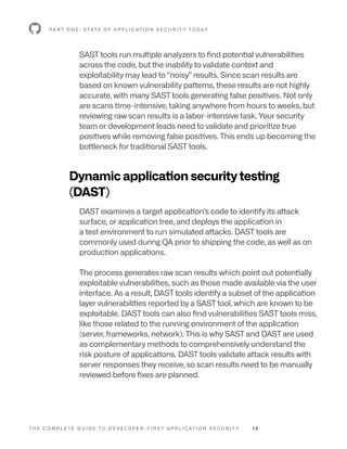 T H E C O M P L E T E G U I D E T O D E V E L O P E R - F I R S T A P P L I C AT I O N S E C U R I T Y 1 2
P A R T O N E : S TAT E O F A P P L I C AT I O N S E C U R I T Y T O D AY
SAST tools run multiple analyzers to find potential vulnerabilities
across the code, but the inability to validate context and
exploitability may lead to “noisy” results. Since scan results are
based on known vulnerability patterns, these results are not highly
accurate, with many SAST tools generating false positives. Not only
are scans time-intensive, taking anywhere from hours to weeks, but
reviewing raw scan results is a labor-intensive task. Your security
team or development leads need to validate and prioritize true
positives while removing false positives. This ends up becoming the
bottleneck for traditional SAST tools.
Dynamic application security testing
(DAST)
DAST examines a target application’s code to identify its attack
surface, or application tree, and deploys the application in
a test environment to run simulated attacks. DAST tools are
commonly used during QA prior to shipping the code, as well as on
production applications.
The process generates raw scan results which point out potentially
exploitable vulnerabilities, such as those made available via the user
interface. As a result, DAST tools identify a subset of the application
layer vulnerabilities reported by a SAST tool, which are known to be
exploitable. DAST tools can also find vulnerabilities SAST tools miss,
like those related to the running environment of the application
(server, frameworks, network). This is why SAST and DAST are used
as complementary methods to comprehensively understand the
risk posture of applications. DAST tools validate attack results with
server responses they receive, so scan results need to be manually
reviewed before fixes are planned.
 