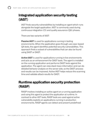T H E C O M P L E T E G U I D E T O D E V E L O P E R - F I R S T A P P L I C AT I O N S E C U R I T Y 1 3
P A R T O N E : S TAT E O F A P P L I C AT I O N S E C U R I T Y T O D AY
Integrated application security testing
(IAST)
IAST finds security vulnerabilities by installing an agent which runs
alongside the target application. IAST is commonly used during
continuous integration (CI) and quality assurance (QA) phases.
There are two variants of IAST:
Passive IAST is used for applications running in testing
environments. When the application goes through use case-based
QA tests, the agent identifies potential security vulnerabilities. This
approach finds a subset of vulnerabilities that can also be found
using SAST or DAST.
Active IAST is used for applications running in live environments
and acts as an enhancement for DAST tools. The agent is installed
on the running application and performs DAST tests against the
application. The agent can view stack trace information and can do
detailed behavior analysis on the server side, so the DAST process
and results can be improved. Active IAST helps reduce the scanning
time and validate attack results for DAST.
Runtime application security protection
(RASP)
RASP involves installing an active agent on a running application
and using this agent to protect the application at runtime. In
contrast to other AST tools, RASP tools are used against active
vulnerability exploits on applications running in production
environments. RASP agents can detect and prevent predefined
 