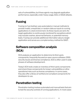 T H E C O M P L E T E G U I D E T O D E V E L O P E R - F I R S T A P P L I C AT I O N S E C U R I T Y 1 4
sets of vulnerabilities, but these agents may degrade application
performance, especially under heavy usage, DoS, or DDoS attacks.
Fuzzing
Fuzzing (or fuzz testing) uses automated or manual methods to
provide invalid, unexpected, or random data as inputs to running
applications in a test environment. As these inputs are sent, the
target application is continuously monitored for exceptions which
may include crashes, abnormal behavior, or potential memory
leaks. Fuzzing can provide additional information about a target
application and serves as a complementary method for DAST.
Software composition analysis
(SCA)
SCA analyzes an application to determine its third-party
components, frequently focused on open source software (OSS)
security issues and license compliance. SCA is often used in early
phases of software development.
Today’s SCA tools create an inventory of third-party components
and check these components for known vulnerabilities or other
operational risks such as license compliance. In some cases,
they also offer a library of verified and compliant components for
developers to use.
Penetration testing
Penetration testing involves automated and manual tests that aim
to test the security controls of running applications. In most cases
P A R T O N E : S TAT E O F A P P L I C AT I O N S E C U R I T Y T O D AY
 