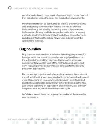 T H E C O M P L E T E G U I D E T O D E V E L O P E R - F I R S T A P P L I C AT I O N S E C U R I T Y 1 5
penetration tests only cover applications running in production, but
they can also be scoped to cover pre-production environments.
Penetration tests can be conducted by internal or external teams,
and are typically summarized in reports. The results of these
tests are already validated by the testing team, but penetration
tests require planning and take longer than automated scanning
methods. In addition to technical vulnerabilities, penetration tests
can discover faults in the logical flow or user experience of the
applications in scope.
Bug bounties
Bug bounties are crowd-sourced security testing programs which
leverage individual security researchers who get paid based on
the vulnerabilities that they discover. Bug bounties serve as a
complementary solution to all of the methods noted above, but
don’t typically provide comprehensive coverage for the security
posture of applications.
For the average organization today, application security consists of
a small set of testing tools integrated with the software development
cycle. Depending on your organization’s maturity level, tools, and
capabilities, application security may either be treated as the final
gate before deploying an application, or alternatively as a series of
integrated tests as part of the development cycle.
Let’s take a look at these two approaches and what they mean for
your developers.
P A R T O N E : S TAT E O F A P P L I C AT I O N S E C U R I T Y T O D AY
 