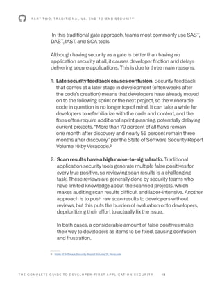 T H E C O M P L E T E G U I D E T O D E V E L O P E R - F I R S T A P P L I C AT I O N S E C U R I T Y 1 8
In this traditional gate approach, teams most commonly use SAST,
DAST, IAST, and SCA tools.
Although having security as a gate is better than having no
application security at all, it causes developer friction and delays
delivering secure applications. This is due to three main reasons:
1. 
Late security feedback causes confusion. Security feedback
that comes at a later stage in development (often weeks after
the code’s creation) means that developers have already moved
on to the following sprint or the next project, so the vulnerable
code in question is no longer top of mind. It can take a while for
developers to refamiliarize with the code and context, and the
fixes often require additional sprint planning, potentially delaying
current projects. “More than 70 percent of all flaws remain
one month after discovery and nearly 55 percent remain three
months after discovery” per the State of Software Security Report
Volume 10 by Veracode.3
2. 
Scan results have a high noise-to-signal ratio. Traditional
application security tools generate multiple false positives for
every true positive, so reviewing scan results is a challenging
task. These reviews are generally done by security teams who
have limited knowledge about the scanned projects, which
makes auditing scan results difficult and labor-intensive. Another
approach is to push raw scan results to developers without
reviews, but this puts the burden of evaluation onto developers,
deprioritizing their effort to actually fix the issue.
In both cases, a considerable amount of false positives make
their way to developers as items to be fixed, causing confusion
and frustration.
P A R T T W O : T R A D I T I O N A L V S . E N D -T O - E N D S E C U R I T Y
--------
3: State of Software Security Report Volume 10, Veracode
 