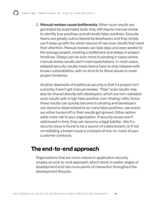 T H E C O M P L E T E G U I D E T O D E V E L O P E R - F I R S T A P P L I C AT I O N S E C U R I T Y 1 9
P A R T T W O : T R A D I T I O N A L V S . E N D -T O - E N D S E C U R I T Y
3. 
Manual reviews cause bottlenecks. When scan results are
generated by automated tools, they still require manual review
to identify true positives and eliminate false positives. Security
teams are greatly outnumbered by developers and they simply
can’t keep up with the sheer volume of raw scan results that need
their attention. Manual reviews can take days and even weeks for
the average project, creating a bottleneck and delays in project
timelines. Delays can be even more frustrating in cases where
manual review results don’t meet expectations. In most cases,
delayed security results mean teams have to ship releases with
known vulnerabilities, with no time to fix these issues to meet
project timelines.
Another downside of traditional security is that if a project isn’t
a priority, it won’t get manual reviews. “Raw” scan results may
also be shared directly with developers, which are non-validated
scan results with a high false positive (non-finding) ratio. Since
these results can quickly become frustrating and developers
can become desensitized to so many false positives, raw scans
are either turned off or their results get ignored. Either option
adds more risk to your organization. If security issues aren’t
addressed in time, they can become a legal liability—like if a
security issue is found to be a source of a data breach, or if not
remediating a known issue is a breach of one (or more) of your
customer contracts.
The end-to-end approach
Organizations that are more mature in application security
employ an end-to-end approach, which starts in earlier stages of
development and has more points of interaction throughout the
development lifecycle.
 