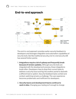 T H E C O M P L E T E G U I D E T O D E V E L O P E R - F I R S T A P P L I C AT I O N S E C U R I T Y 2 0
End-to-end approach
P A R T T W O : T R A D I T I O N A L V S . E N D -T O - E N D S E C U R I T Y
The end-to-end approach provides earlier security feedback to
developers and leverages integration and automation capabilities of
security tools. But like traditional security, end-to-end security still
has several friction points:
1. 
Integrations require a lot of upkeep and frequently break
because of version updates. Although security tools are
integrated with the development process, these integrations
break often. Developers have to drop their current tasks to
address a security issue and log into another portal to deal with
a different tool or system. Security feedback lacks context and
context-switching remains a challenge. The user experience
becomes problematic and inefficient for developers.
2. 
Security teams and development teams continue to
work in silos. Changing your tooling isn’t enough to change
Project
configuration
IDE plugins
IAST
SCA
Ship
Project
inception
SAST
SCA
SAST
SCA
DAST
IAST
SAST
DAST
SCA
Penetration
testing
Bug bounty
DAST
PR
Merge
Code review
Commit
CI / Testing
Code / Test
CD
QA 
Integration
testing
 