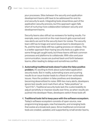 T H E C O M P L E T E G U I D E T O D E V E L O P E R - F I R S T A P P L I C AT I O N S E C U R I T Y 2 1
your processes. Silos between the security and application
development teams still have to be addressed for end-to-
end security to work. Integrating tools streamlines part of the
application security process, but this approach again falls
short of nurturing more collaboration between security and
development teams.
Security teams also still act as reviewers for testing results. For
example, every commit on the main branch gets scanned and
new alerts are sent to the security team for review. The security
team still has to triage and send issues back to developers to
fix, and the team likely still has a gating process on release. This
is a better approach than having security tests as a gate since
some things get caught early, but these teams still lack common
processes and platforms to collaborate. With silos and poor
communication, issues are pushed back and forth between
teams, often leading to delays and sometimes conflict.
3. 
Automating traditional tools doesn’t solve the false positive
problem. It’s exciting to think about automated application
security tools. But in reality, automating scans and pushing
results to an issue tracker leads to a flood of non-actionable
issues. Here the problem is false positives and developers
becoming desensitized to noise. With too many alerts, developers
ignore test results (and mark them all as “false positives” or
“won’t fix”). Traditional security tools lack the customizability to
adjust sensitivity or improve results over time, so when results are
pushed into developer flows, developers switch these tools off.
4. 
Traditional tools fail to keep pace with the software ecosystem.
Today’s software ecosystem consists of open source, new
programming languages, new frameworks, and emerging tools
that evolve at a breakneck pace. Since traditional commercial
tools are created, updated, and supported by small vendor teams,
P A R T T W O : T R A D I T I O N A L V S . E N D -T O - E N D S E C U R I T Y
 