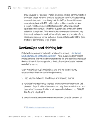 T H E C O M P L E T E G U I D E T O D E V E L O P E R - F I R S T A P P L I C AT I O N S E C U R I T Y 2 2
they struggle to keep up. There’s also very limited communication
between these vendors and the developer community, requiring
research teams to proactively look for OSS vulnerabilities—an
unscalable task with 100 million-plus public repositories. As
a result, most commercial tools do well in a few aspects of
application security or limit their support to a small part of the
software ecosystem. This means your developers and security
teams either have to work with multiple tools and vendors for a
single use case, or invest in home-grown solutions to fill the gaps
that your commercial tools create.
DevSecOps and shifting left
Relatively newer approaches to application security—including
DevSecOps and shifting security left—have suggested significant
improvements to both traditional and end-to-end security. However,
they’ve driven little change since the tools and processes remain
mostly the same.
Even with DevSecOps, traditional and end-to-end security
approaches still share common problems:
1. High friction between developers and security teams,
2. Applications frequently shipped with known vulnerabilities (83
percent of applications have one security flaw on initial scan and
two out of three applications fail to pass tests based on OWASP
Top 10 and SANS 253
),
3. Low fix rates for discovered vulnerabilities (only 56 percent of
P A R T T W O : T R A D I T I O N A L V S . E N D -T O - E N D S E C U R I T Y
--------
3: State of Software Security Report Volume 10, Veracode
 
