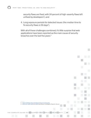 T H E C O M P L E T E G U I D E T O D E V E L O P E R - F I R S T A P P L I C AT I O N S E C U R I T Y 2 3
security flaws are fixed, with 24 percent of high-severity flaws left
unfixed by developers3
), and
4. Long exposure periods for detected issues (the median time to
fix security flaws is 59 days3
).
With all of these challenges combined, it’s little surprise that web
applications have been reported as the main cause of security
breaches over the last five years.4
P A R T T W O : T R A D I T I O N A L V S . E N D -T O - E N D S E C U R I T Y
--------
3: State of Software Security Report Volume 10, Veracode
4: 2016, 2017, 2018, 2019 and 2020 Data Breach Investigation Reports, Verizon
 