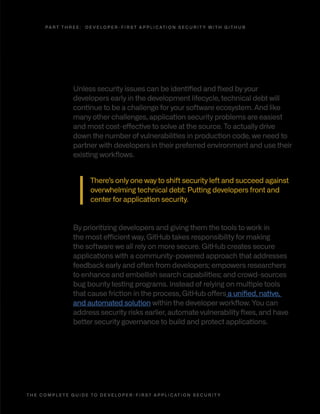 T H E C O M P L E T E G U I D E T O D E V E L O P E R - F I R S T A P P L I C AT I O N S E C U R I T Y 2 5
Developer-first, community-powered security
with GitHub
Unless security issues can be identified and fixed by your
developers early in the development lifecycle, technical debt will
continue to be a challenge for your software ecosystem. And like
many other challenges, application security problems are easiest
and most cost-effective to solve at the source. To actually drive
down the number of vulnerabilities in production code, we need to
partner with developers in their preferred environment and use their
existing workflows.
There’s only one way to shift security left and succeed against
overwhelming technical debt: Putting developers front and
center for application security.
By prioritizing developers and giving them the tools to work in
the most efficient way, GitHub takes responsibility for making
the software we all rely on more secure. GitHub creates secure
applications with a community-powered approach that addresses
feedback early and often from developers; empowers researchers
to enhance and embellish search capabilities; and crowd-sources
bug bounty testing programs. Instead of relying on multiple tools
that cause friction in the process, GitHub offers a unified, native,
and automated solution within the developer workflow. You can
address security risks earlier, automate vulnerability fixes, and have
better security governance to build and protect applications.
P A R T T H R E E : D E V E L O P E R - F I R S T A P P L I C AT I O N S E C U R I T Y W I T H G I T H U B
 