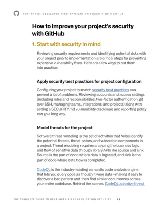 T H E C O M P L E T E G U I D E T O D E V E L O P E R - F I R S T A P P L I C AT I O N S E C U R I T Y 2 6
How to improve your project’s security
with GitHub
1. Start with security in mind
Reviewing security requirements and identifying potential risks with
your project prior to implementation are critical steps for preventing
expensive vulnerability fixes. Here are a few ways to put them
into practice:
Apply security best practices for project configuration
Configuring your project to match security best practices can
prevent a lot of problems. Reviewing accounts and access settings
(including roles and responsibilities, two-factor authentication, git
over SSH, managing teams, integrations, and projects) along with
setting a SECURITY.md vulnerability disclosure and reporting policy
can go a long way.
Model threats for the project
Software threat modeling is the set of activities that helps identify
the potential threats, threat actors, and vulnerable components in
a project. Threat modeling requires analyzing the business logic
and flow of sensitive data through library APIs like source and sink.
Source is the part of code where data is ingested, and sink is the
part of code where data flow is completed.
CodeQL is the industry-leading semantic code analysis engine
that lets you query code as though it were data—making it easy to
discover a bad pattern and then find similar occurrences across
your entire codebase. Behind the scenes, CodeQL adaptive threat
P A R T T H R E E : D E V E L O P E R - F I R S T A P P L I C AT I O N S E C U R I T Y W I T H G I T H U B
 