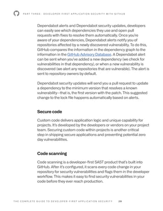 T H E C O M P L E T E G U I D E T O D E V E L O P E R - F I R S T A P P L I C AT I O N S E C U R I T Y 2 9
Dependabot alerts and Dependabot security updates, developers
can easily see which dependencies they use and open pull
requests with fixes to resolve them automatically. Once you’re
aware of your dependencies, Dependabot alerts notify you of
repositories affected by a newly discovered vulnerability. To do this,
GitHub compares the information in the dependency graph to the
information in the GitHub Advisory Database. A Dependabot alert
can be sent when you’ve added a new dependency (we check for
vulnerabilities in that dependency), or when a new vulnerability is
discovered (we alert any repositories that are vulnerable). The alert is
sent to repository owners by default.
Dependabot security updates will send you a pull request to update
a dependency to the minimum version that resolves a known
vulnerability—that is, the first version with the patch. This suggested
change to the lock file happens automatically based on alerts.
Secure code
Custom code delivers application logic and unique capability for
projects. It’s developed by the developers or vendors on your project
team. Securing custom code within projects is another critical
step in shipping secure applications and preventing potential zero
day vulnerabilities.
Code scanning
Code scanning is a developer-first SAST product that’s built into
GitHub. After it’s configured, it scans every code change in your
repository for security vulnerabilities and flags them in the developer
workflow. This makes it easy to find security vulnerabilities in your
code before they ever reach production.
P A R T T H R E E : D E V E L O P E R - F I R S T A P P L I C AT I O N S E C U R I T Y W I T H G I T H U B
 