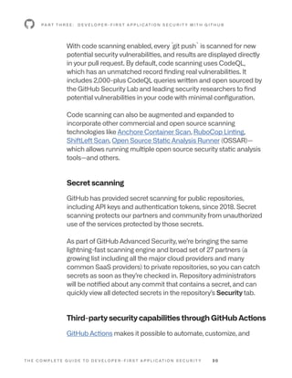 T H E C O M P L E T E G U I D E T O D E V E L O P E R - F I R S T A P P L I C AT I O N S E C U R I T Y 3 0
With code scanning enabled, every `
git push` is scanned for new
potential security vulnerabilities, and results are displayed directly
in your pull request. By default, code scanning uses CodeQL,
which has an unmatched record finding real vulnerabilities. It
includes 2,000-plus CodeQL queries written and open sourced by
the GitHub Security Lab and leading security researchers to find
potential vulnerabilities in your code with minimal configuration.
Code scanning can also be augmented and expanded to
incorporate other commercial and open source scanning
technologies like Anchore Container Scan, RuboCop Linting,
ShiftLeft Scan, Open Source Static Analysis Runner (OSSAR)—
which allows running multiple open source security static analysis
tools—and others.
Secret scanning
GitHub has provided secret scanning for public repositories,
including API keys and authentication tokens, since 2018. Secret
scanning protects our partners and community from unauthorized
use of the services protected by those secrets.
As part of GitHub Advanced Security, we’re bringing the same
lightning-fast scanning engine and broad set of 27 partners (a
growing list including all the major cloud providers and many
common SaaS providers) to private repositories, so you can catch
secrets as soon as they’re checked in. Repository administrators
will be notified about any commit that contains a secret, and can
quickly view all detected secrets in the repository’s Security tab.
Third-party security capabilities through GitHub Actions
GitHub Actions makes it possible to automate, customize, and
P A R T T H R E E : D E V E L O P E R - F I R S T A P P L I C AT I O N S E C U R I T Y W I T H G I T H U B
 