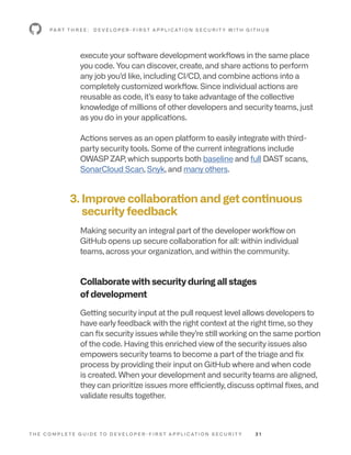 T H E C O M P L E T E G U I D E T O D E V E L O P E R - F I R S T A P P L I C AT I O N S E C U R I T Y 3 1
execute your software development workflows in the same place
you code. You can discover, create, and share actions to perform
any job you’d like, including CI/CD, and combine actions into a
completely customized workflow. Since individual actions are
reusable as code, it’s easy to take advantage of the collective
knowledge of millions of other developers and security teams, just
as you do in your applications.
Actions serves as an open platform to easily integrate with third-
party security tools. Some of the current integrations include
OWASP ZAP, which supports both baseline and full DAST scans,
SonarCloud Scan, Snyk, and many others.
3. 
Improve collaboration and get continuous
security feedback
Making security an integral part of the developer workflow on
GitHub opens up secure collaboration for all: within individual
teams, across your organization, and within the community.
Collaborate with security during all stages
of development
Getting security input at the pull request level allows developers to
have early feedback with the right context at the right time, so they
can fix security issues while they’re still working on the same portion
of the code. Having this enriched view of the security issues also
empowers security teams to become a part of the triage and fix
process by providing their input on GitHub where and when code
is created. When your development and security teams are aligned,
they can prioritize issues more efficiently, discuss optimal fixes, and
validate results together.
P A R T T H R E E : D E V E L O P E R - F I R S T A P P L I C AT I O N S E C U R I T Y W I T H G I T H U B
 