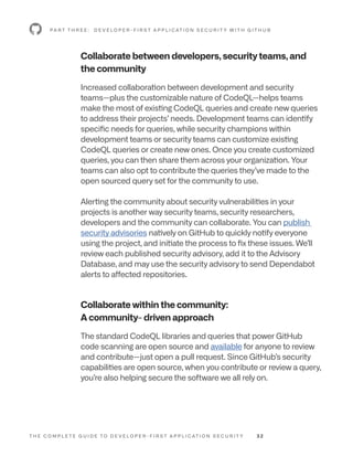 T H E C O M P L E T E G U I D E T O D E V E L O P E R - F I R S T A P P L I C AT I O N S E C U R I T Y 3 2
Collaborate between developers, security teams, and
the community
Increased collaboration between development and security
teams—plus the customizable nature of CodeQL—helps teams
make the most of existing CodeQL queries and create new queries
to address their projects’ needs. Development teams can identify
specific needs for queries, while security champions within
development teams or security teams can customize existing
CodeQL queries or create new ones. Once you create customized
queries, you can then share them across your organization. Your
teams can also opt to contribute the queries they’ve made to the
open sourced query set for the community to use.
Alerting the community about security vulnerabilities in your
projects is another way security teams, security researchers,
developers and the community can collaborate. You can publish
security advisories natively on GitHub to quickly notify everyone
using the project, and initiate the process to fix these issues. We’ll
review each published security advisory, add it to the Advisory
Database, and may use the security advisory to send Dependabot
alerts to affected repositories.
Collaborate within the community:
A community- driven approach
The standard CodeQL libraries and queries that power GitHub
code scanning are open source and available for anyone to review
and contribute—just open a pull request. Since GitHub’s security
capabilities are open source, when you contribute or review a query,
you’re also helping secure the software we all rely on.
P A R T T H R E E : D E V E L O P E R - F I R S T A P P L I C AT I O N S E C U R I T Y W I T H G I T H U B
 