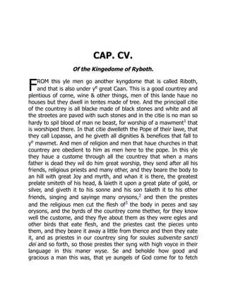 F
CAP. CV.
Of the Kingedome of Ryboth.
ROM this yle men go another kyngdome that is called Riboth,
and that is also under ye
great Caan. This is a good countrey and
plentious of corne, wine  other things, men of this lande haue no
houses but they dwell in tentes made of tree. And the principall citie
of the countrey is all blacke made of black stones and white and all
the streetes are paved with such stones and in the citie is no man so
hardy to spil blood of man ne beast, for worship of a mawment1
that
is worshiped there. In that citie dwelleth the Pope of their lawe, that
they call Lopasse, and he giveth all dignities  benefices that fall to
ye
mawmet. And men of religion and men that haue churches in that
countrey are obedient to him as men here to the pope. In this yle
they haue a custome through all the countrey that when a mans
father is dead they wil do him great worship, they send after all his
friends, religious priests and many other, and they beare the body to
an hill with great Joy and myrth, and whan it is there, the greatest
prelate smiteth of his head,  laieth it upon a great plate of gold, or
silver, and giveth it to his sonne and his son taketh it to his other
friends, singing and sayinge many orysons,2 and then the prestes
and the religious men cut the flesh of3
the body in peces and say
orysons, and the byrds of the countrey come thether, for they know
well the custome, and they flye about them as they were egles and
other birds that eate flesh, and the priestes cast the pieces unto
them, and they beare it away a little from thence and then they eate
it, and as priestes in our countrey sing for soules subvenite sancti
dei and so forth, so those prestes ther syng with high voyce in their
language in this maner wyse. Se and beholde how good and
gracious a man this was, that ye aungels of God come for to fetch
 