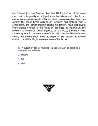 him  beare him into Paradise. And then thinketh ye
son of the same
man that he is greatly worshipped when birds haue eaten his father,
and where are most plenty of byrds, there is most worship. And then
cometh the sonne home with all his friendes, and maketh them a
great feast, the sonne maketh cleane his fathers head and giveth
them drynke thereof,  the fleshe of the head he cutteth of, and
giveth it to his moste speciall fryends, some a lyttle,  some a lyttle,
for deynty. And in remembrance of this holy man that the birds haue
eaten, the sonne doth make a cuppe of the scalpe4
 thereof
drinketh he all his life, in remembrance of his father.
1: A puppet or doll, or mammet—an idol—probably so called as a
contraction for Mahomet.
2: Prayers.
3: Off.
4: Skull.
 